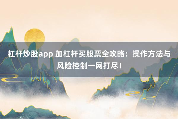 杠杆炒股app 加杠杆买股票全攻略：操作方法与风险控制一网打尽！