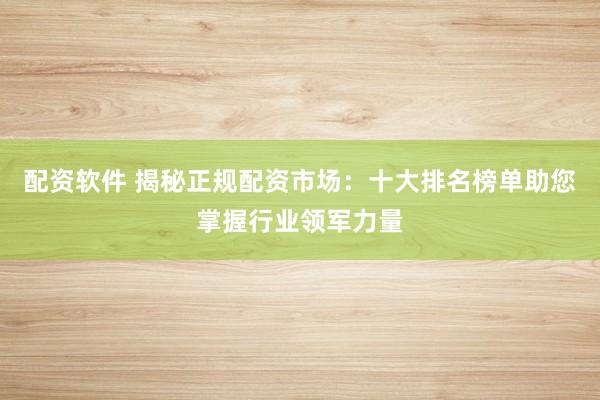 配资软件 揭秘正规配资市场：十大排名榜单助您掌握行业领军力量
