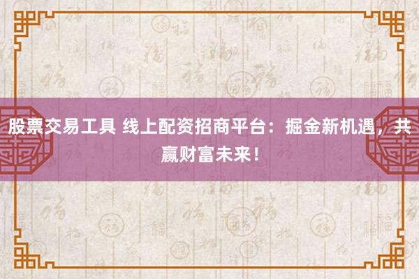 股票交易工具 线上配资招商平台：掘金新机遇，共赢财富未来！
