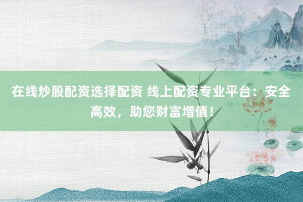 在线炒股配资选择配资 线上配资专业平台：安全高效，助您财富增值！
