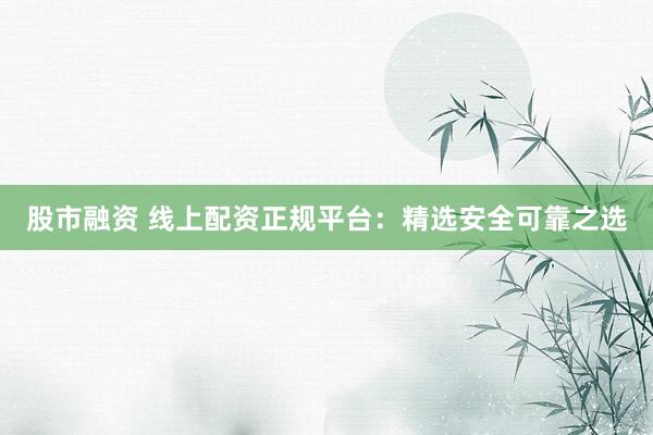 股市融资 线上配资正规平台：精选安全可靠之选