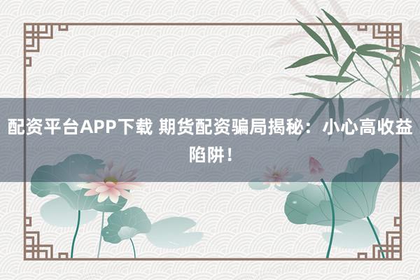 配资平台APP下载 期货配资骗局揭秘：小心高收益陷阱！