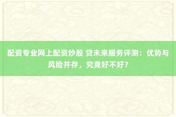 配资专业网上配资炒股 贷未来服务评测：优势与风险并存，究竟好不好？