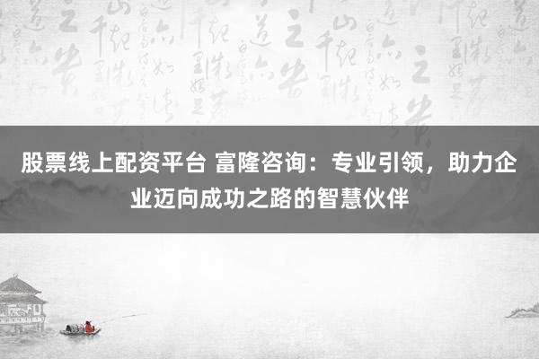 股票线上配资平台 富隆咨询：专业引领，助力企业迈向成功之路的智慧伙伴