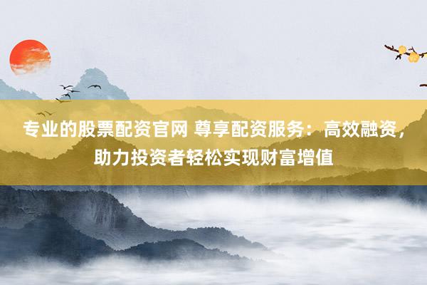 专业的股票配资官网 尊享配资服务：高效融资，助力投资者轻松实现财富增值