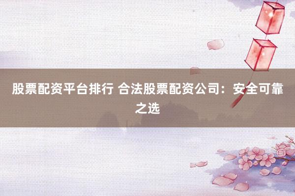 股票配资平台排行 合法股票配资公司：安全可靠之选