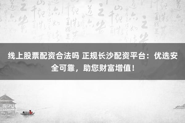 线上股票配资合法吗 正规长沙配资平台：优选安全可靠，助您财富增值！