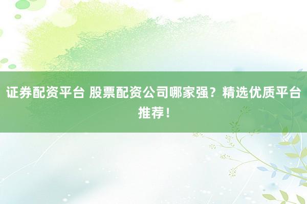 证券配资平台 股票配资公司哪家强？精选优质平台推荐！
