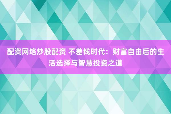 配资网络炒股配资 不差钱时代：财富自由后的生活选择与智慧投资之道