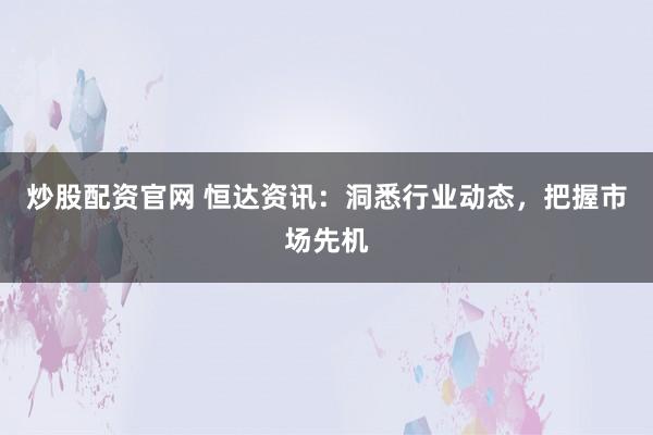 炒股配资官网 恒达资讯：洞悉行业动态，把握市场先机