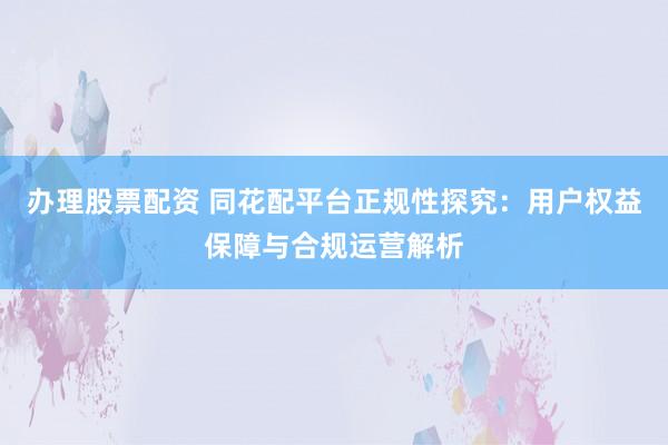 办理股票配资 同花配平台正规性探究：用户权益保障与合规运营解析