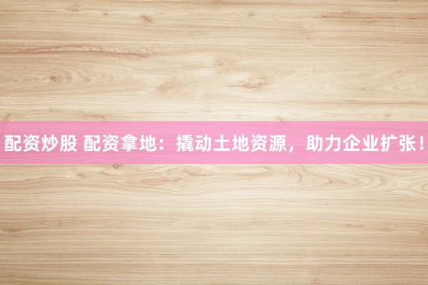 配资炒股 配资拿地：撬动土地资源，助力企业扩张！