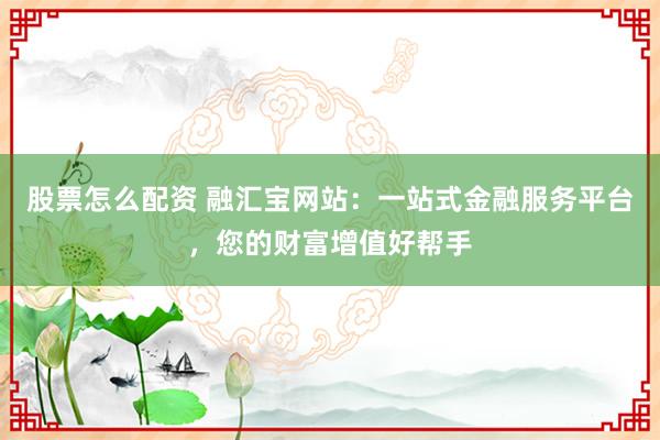 股票怎么配资 融汇宝网站：一站式金融服务平台，您的财富增值好帮手