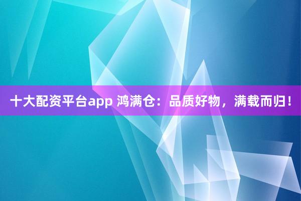 十大配资平台app 鸿满仓：品质好物，满载而归！