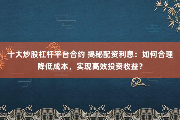 十大炒股杠杆平台合约 揭秘配资利息：如何合理降低成本，实现高效投资收益？