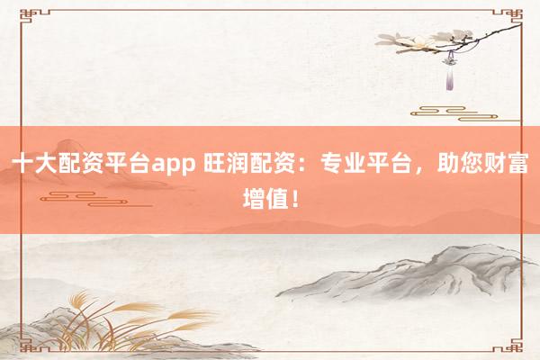 十大配资平台app 旺润配资：专业平台，助您财富增值！