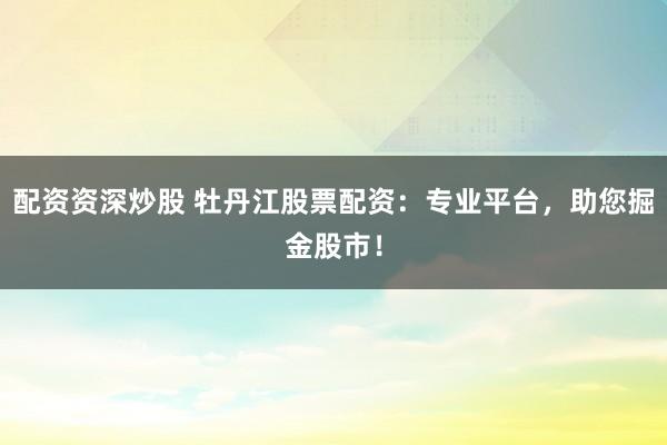 配资资深炒股 牡丹江股票配资：专业平台，助您掘金股市！