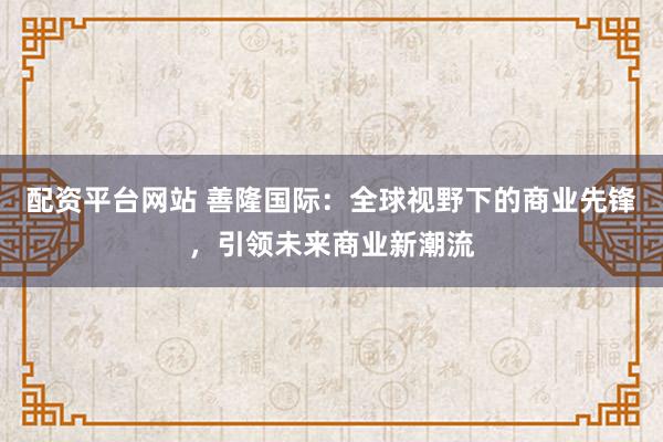 配资平台网站 善隆国际：全球视野下的商业先锋，引领未来商业新潮流