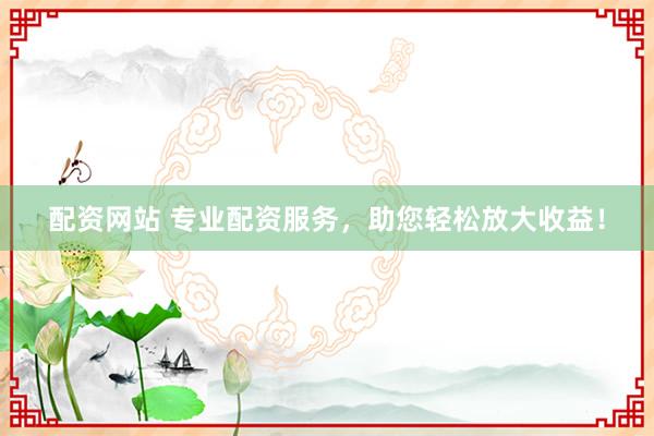 配资网站 专业配资服务，助您轻松放大收益！