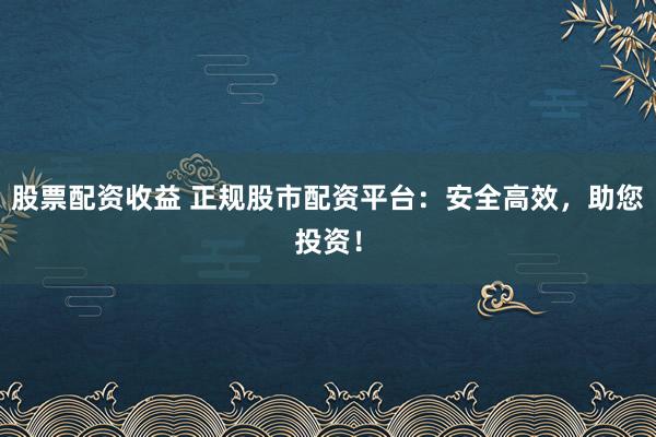 股票配资收益 正规股市配资平台：安全高效，助您投资！
