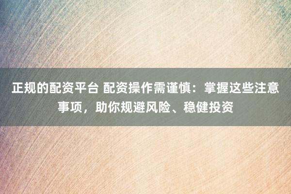 正规的配资平台 配资操作需谨慎：掌握这些注意事项，助你规避风险、稳健投资