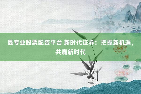 最专业股票配资平台 新时代证券：把握新机遇，共赢新时代