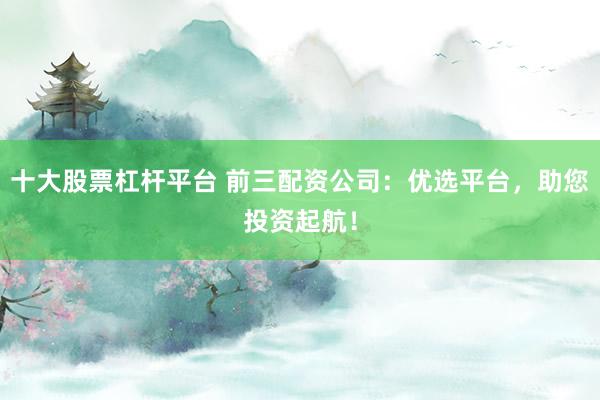 十大股票杠杆平台 前三配资公司：优选平台，助您投资起航！