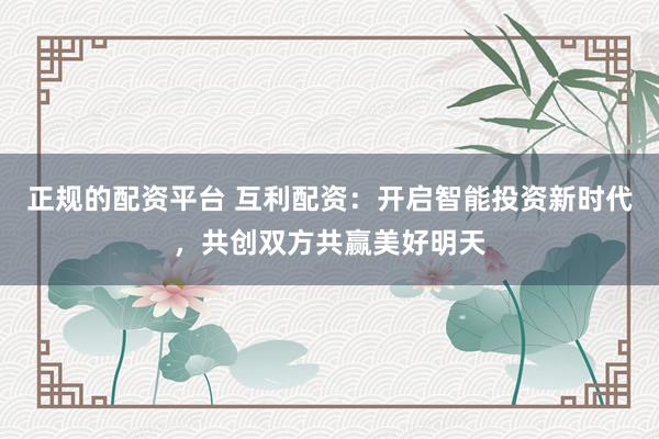 正规的配资平台 互利配资：开启智能投资新时代，共创双方共赢美好明天