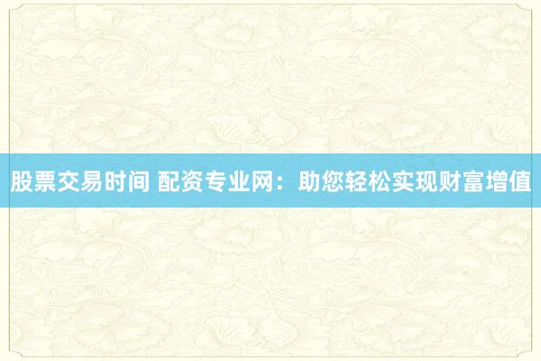 股票交易时间 配资专业网:助您轻松实现财富增值