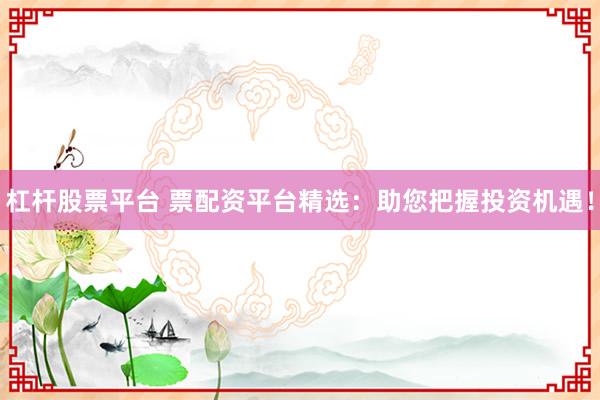 杠杆股票平台 票配资平台精选：助您把握投资机遇！