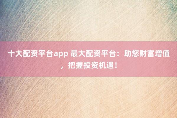 十大配资平台app 最大配资平台:助您财富增值,把握投资机遇!