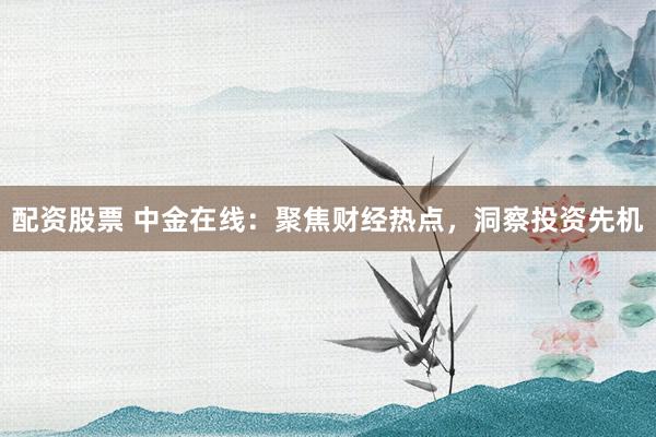 配资股票 中金在线:聚焦财经热点,洞察投资先机