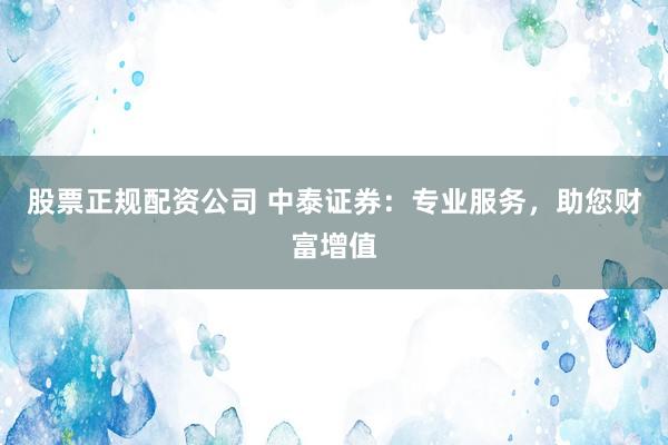 股票正规配资公司 中泰证券:专业服务,助您财富增值