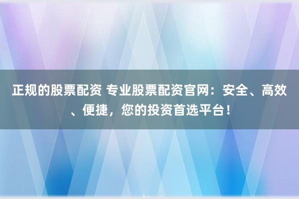 正规的股票配资 专业股票配资官网：安全、高效、便捷，您的投资首选平台！