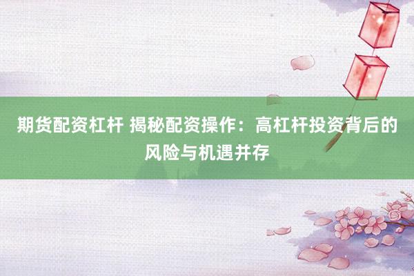 期货配资杠杆 揭秘配资操作：高杠杆投资背后的风险与机遇并存