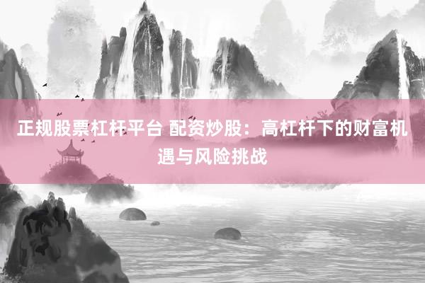 正规股票杠杆平台 配资炒股：高杠杆下的财富机遇与风险挑战