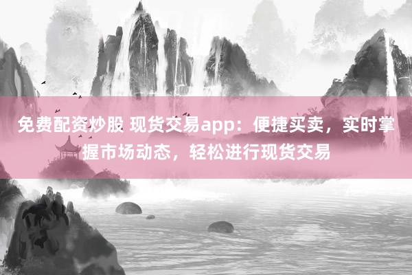 免费配资炒股 现货交易app:便捷买卖,实时掌握市场动态,轻松进行现货交易