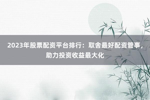 2023年股票配资平台排行:取舍最好配资管事,助力投资收益最大化