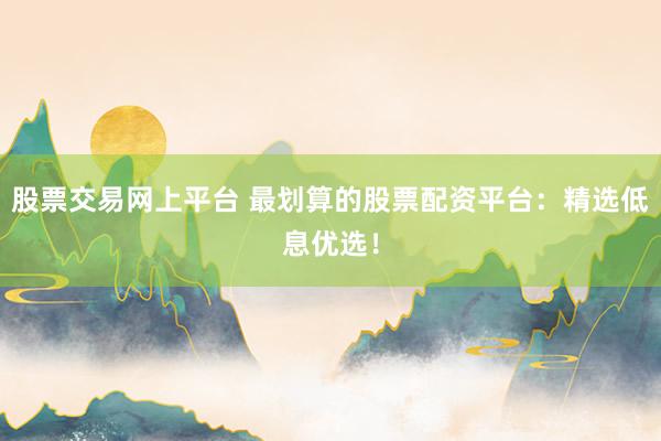 股票交易网上平台 最划算的股票配资平台：精选低息优选！