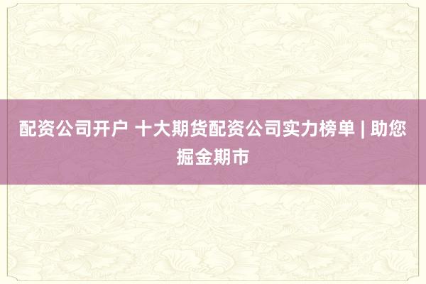 配资公司开户 十大期货配资公司实力榜单 | 助您掘金期市