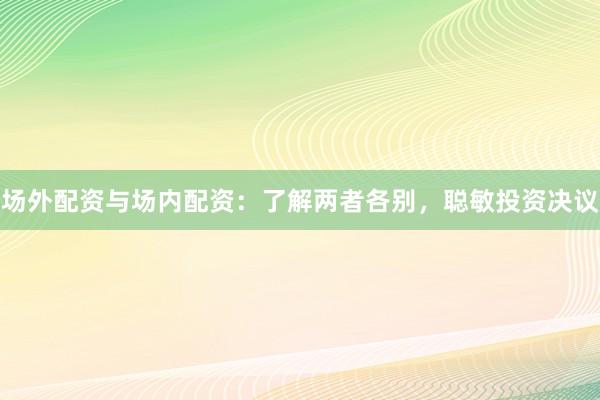 场外配资与场内配资：了解两者各别，聪敏投资决议