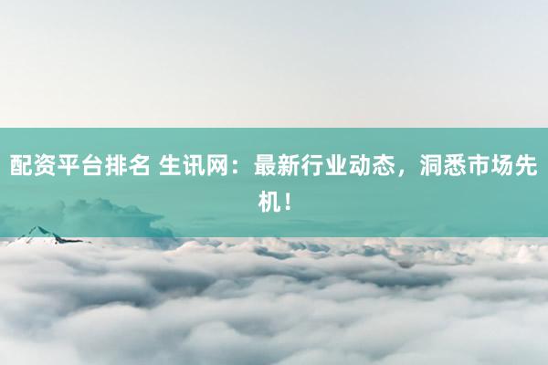 配资平台排名 生讯网：最新行业动态，洞悉市场先机！