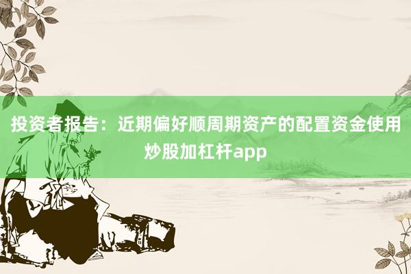 投资者报告：近期偏好顺周期资产的配置资金使用炒股加杠杆app
