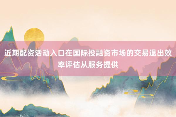 近期配资活动入口在国际投融资市场的交易退出效率评估从服务提供