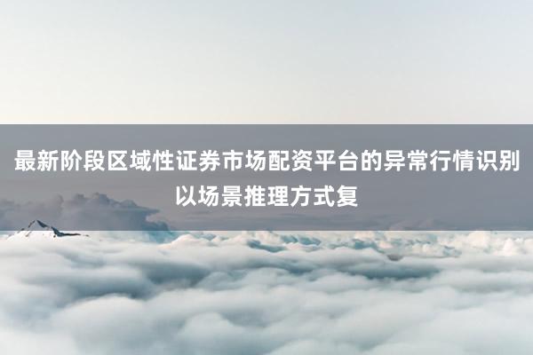 最新阶段区域性证券市场配资平台的异常行情识别以场景推理方式复