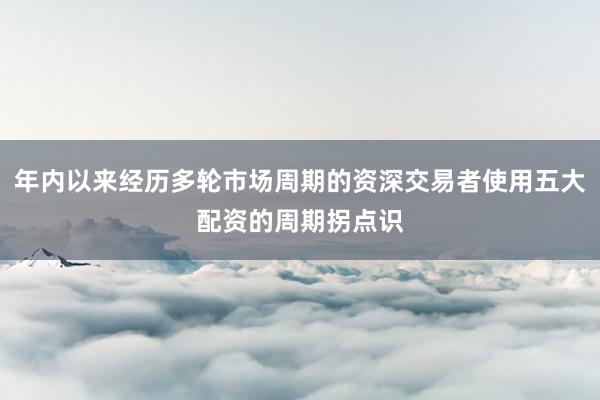 年内以来经历多轮市场周期的资深交易者使用五大配资的周期拐点识