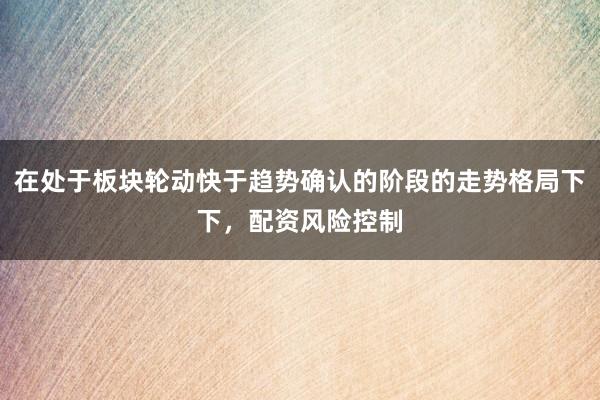 在处于板块轮动快于趋势确认的阶段的走势格局下下，配资风险控制