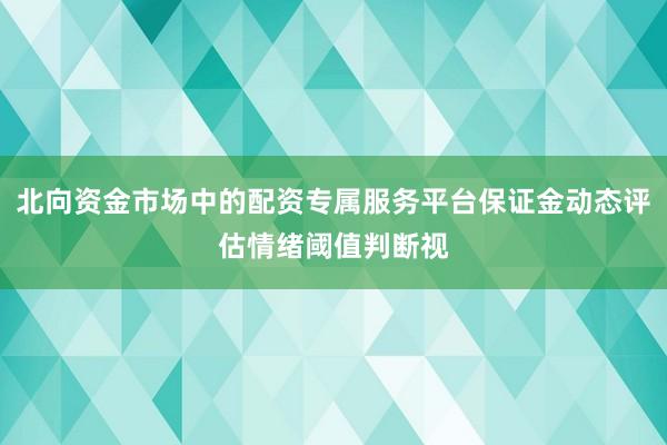 北向资金市场中的配资专属服务平台保证金动态评估情绪阈值判断视
