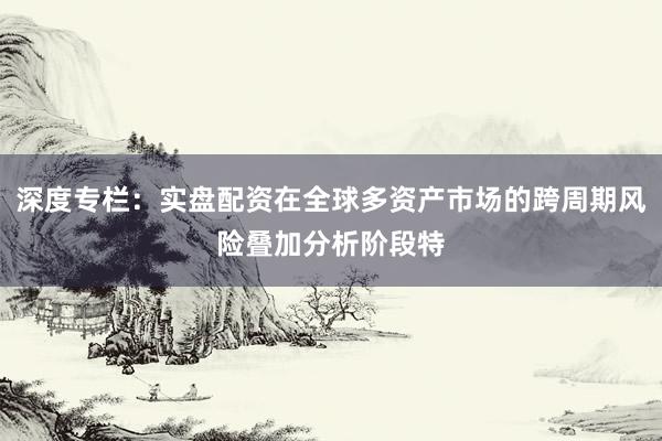 深度专栏：实盘配资在全球多资产市场的跨周期风险叠加分析阶段特