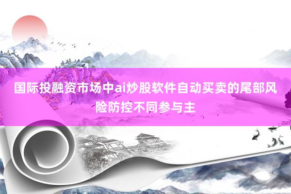国际投融资市场中ai炒股软件自动买卖的尾部风险防控不同参与主